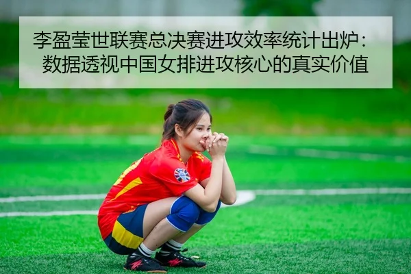 李盈莹世联赛总决赛进攻效率统计出炉：数据透视中国女排进攻核心的真实价值