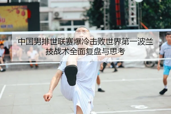 中国男排世联赛爆冷击败世界第一波兰 技战术全面复盘与思考