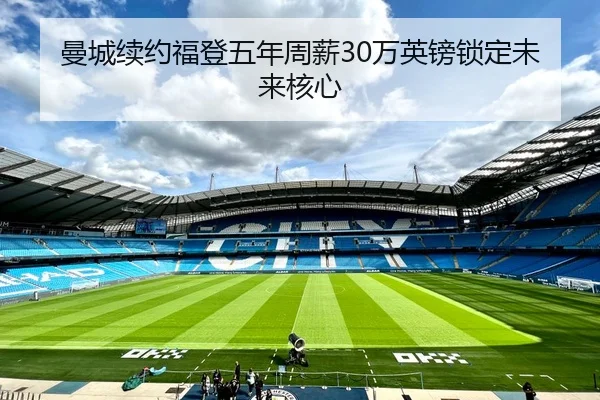 曼城续约福登五年周薪30万英镑锁定未来核心